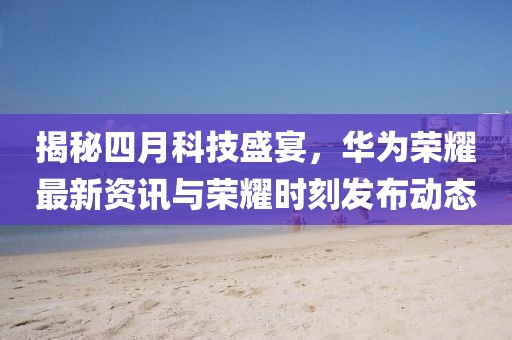 揭秘四月科技盛宴，華為榮耀最新資訊與榮耀時刻發(fā)布動態(tài)