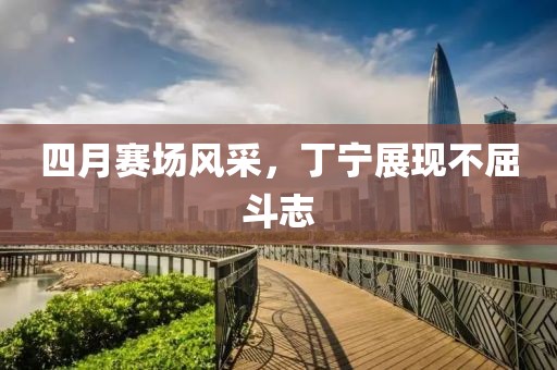 四月賽場風(fēng)采，丁寧展現(xiàn)不屈斗志