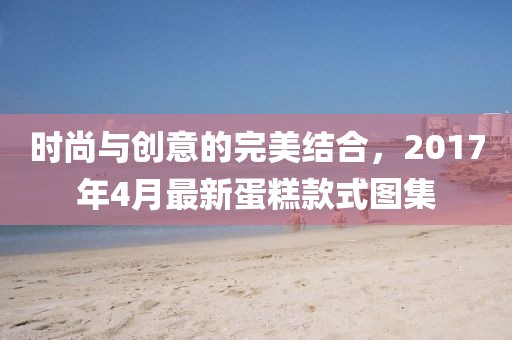 時尚與創(chuàng)意的完美結(jié)合，2017年4月最新蛋糕款式圖集