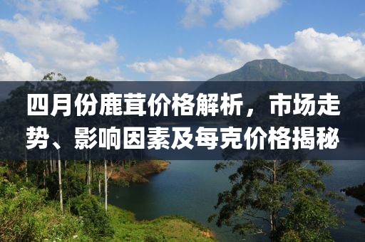 四月份鹿茸價(jià)格解析，市場(chǎng)走勢(shì)、影響因素及每克價(jià)格揭秘
