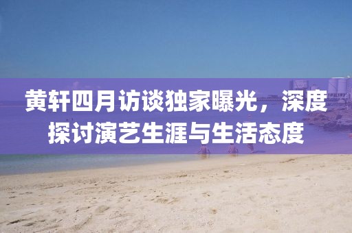 黃軒四月訪談獨家曝光，深度探討演藝生涯與生活態(tài)度