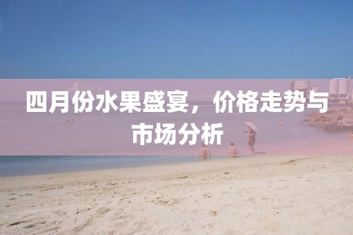四月份水果盛宴，價格走勢與市場分析