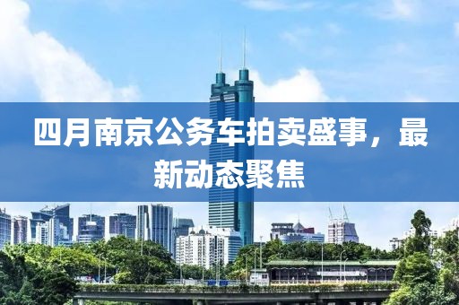 四月南京公務(wù)車拍賣盛事，最新動(dòng)態(tài)聚焦