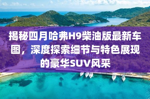 揭秘四月哈弗H9柴油版最新車圖，深度探索細節(jié)與特色展現(xiàn)的豪華SUV風(fēng)采