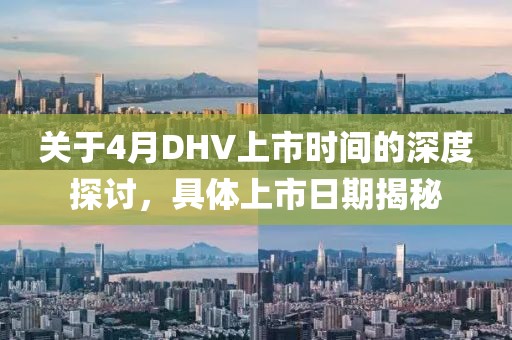 關(guān)于4月DHV上市時(shí)間的深度探討，具體上市日期揭秘
