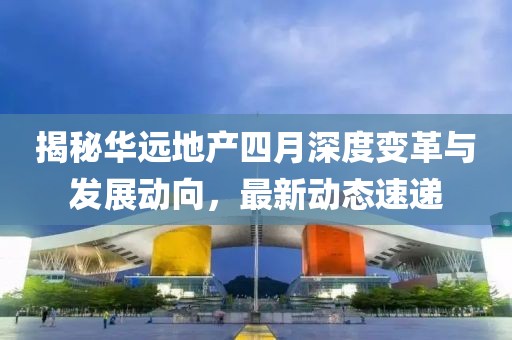 揭秘華遠(yuǎn)地產(chǎn)四月深度變革與發(fā)展動(dòng)向，最新動(dòng)態(tài)速遞