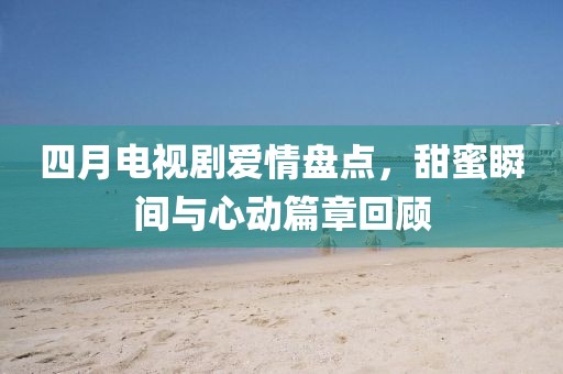 四月電視劇愛情盤點，甜蜜瞬間與心動篇章回顧