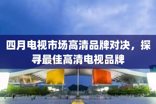 四月電視市場高清品牌對決，探尋最佳高清電視品牌