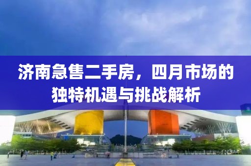 濟(jì)南急售二手房，四月市場(chǎng)的獨(dú)特機(jī)遇與挑戰(zhàn)解析