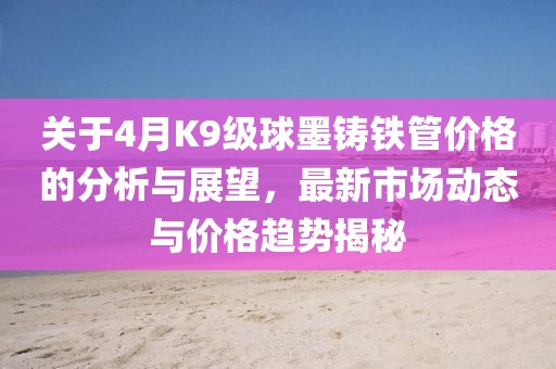 關(guān)于4月K9級球墨鑄鐵管價格的分析與展望，最新市場動態(tài)與價格趨勢揭秘