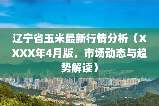遼寧省玉米最新行情分析（XXXX年4月版，市場(chǎng)動(dòng)態(tài)與趨勢(shì)解讀）