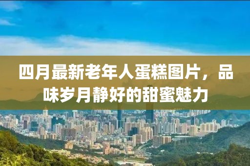 四月最新老年人蛋糕圖片，品味歲月靜好的甜蜜魅力