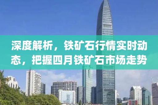 深度解析，鐵礦石行情實(shí)時(shí)動(dòng)態(tài)，把握四月鐵礦石市場(chǎng)走勢(shì)