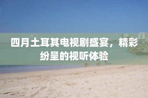 四月土耳其電視劇盛宴，精彩紛呈的視聽(tīng)體驗(yàn)