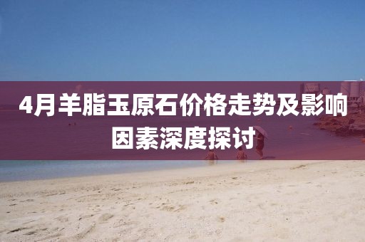 4月羊脂玉原石價格走勢及影響因素深度探討
