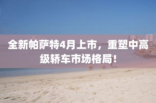 全新帕薩特4月上市，重塑中高級轎車市場格局！