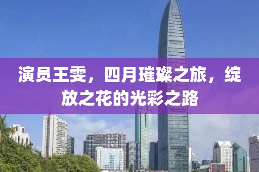 演員王雯，四月璀璨之旅，綻放之花的光彩之路