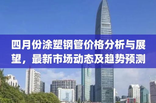 四月份涂塑鋼管價(jià)格分析與展望，最新市場(chǎng)動(dòng)態(tài)及趨勢(shì)預(yù)測(cè)