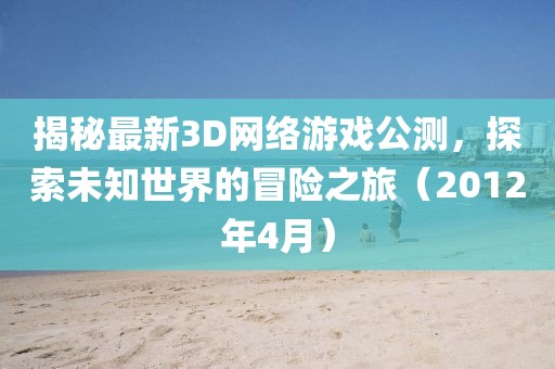 揭秘最新3D網(wǎng)絡(luò)游戲公測，探索未知世界的冒險之旅（2012年4月）