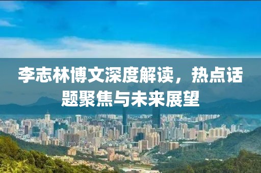 李志林博文深度解讀，熱點(diǎn)話題聚焦與未來展望