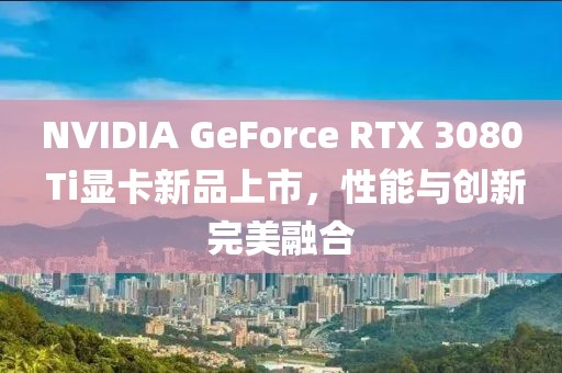 NVIDIA GeForce RTX 3080 Ti顯卡新品上市，性能與創(chuàng)新完美融合