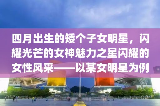 四月出生的矮個子女明星，閃耀光芒的女神魅力之星閃耀的女性風(fēng)采——以某女明星為例