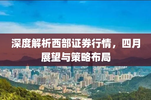 深度解析西部證券行情，四月展望與策略布局