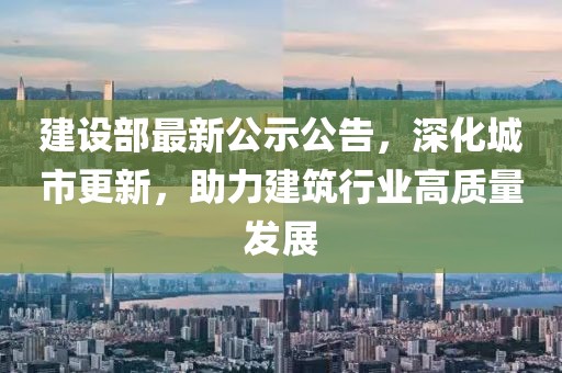 建設部最新公示公告，深化城市更新，助力建筑行業(yè)高質量發(fā)展
