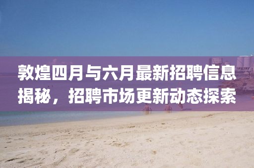 敦煌四月與六月最新招聘信息揭秘，招聘市場(chǎng)更新動(dòng)態(tài)探索