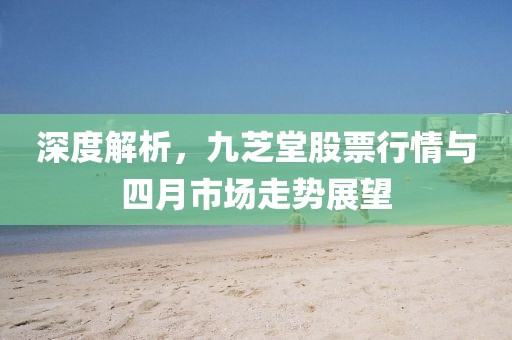 深度解析，九芝堂股票行情與四月市場走勢展望
