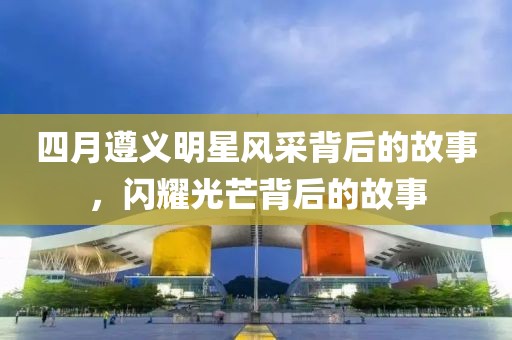 四月遵義明星風(fēng)采背后的故事，閃耀光芒背后的故事