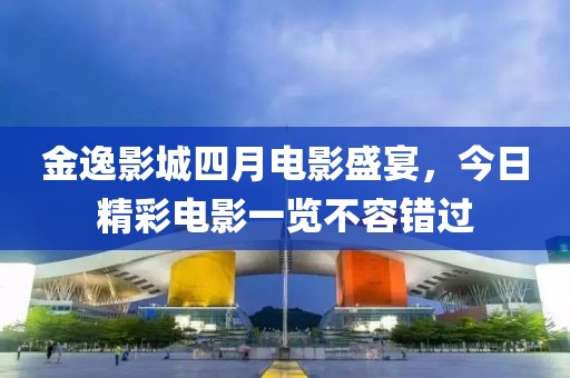 金逸影城四月電影盛宴，今日精彩電影一覽不容錯過