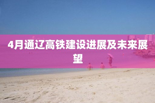 4月通遼高鐵建設(shè)進(jìn)展及未來展望