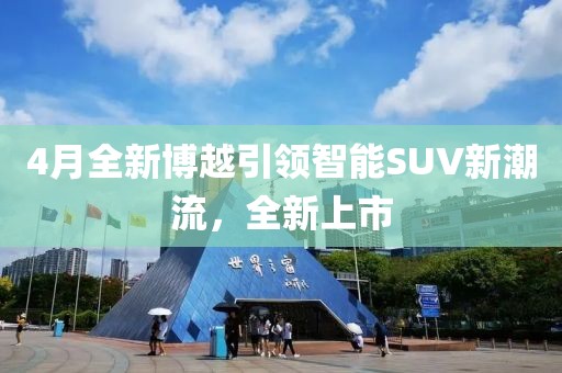 4月全新博越引領智能SUV新潮流，全新上市