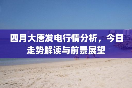 四月大唐發(fā)電行情分析，今日走勢解讀與前景展望