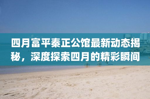 四月富平秦正公館最新動態(tài)揭秘，深度探索四月的精彩瞬間
