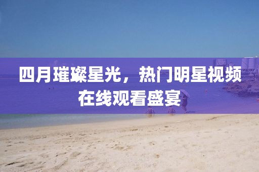 四月璀璨星光，熱門明星視頻在線觀看盛宴