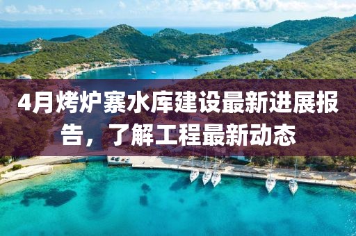 4月烤爐寨水庫建設(shè)最新進展報告，了解工程最新動態(tài)