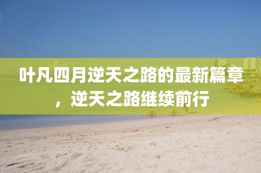 葉凡四月逆天之路的最新篇章，逆天之路繼續(xù)前行