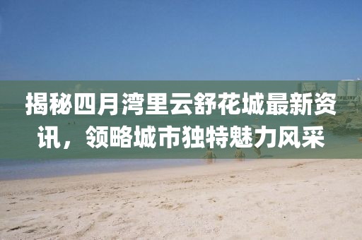 揭秘四月灣里云舒花城最新資訊，領(lǐng)略城市獨(dú)特魅力風(fēng)采
