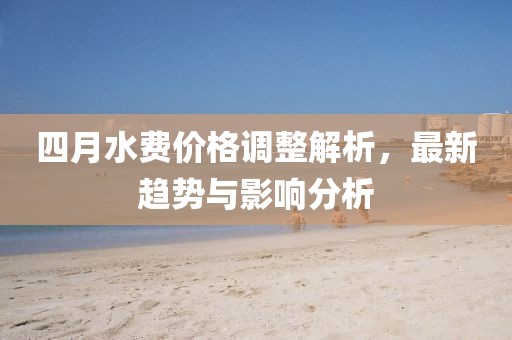 四月水費(fèi)價(jià)格調(diào)整解析，最新趨勢與影響分析