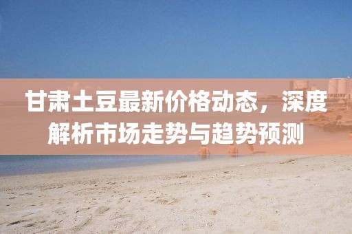 甘肅土豆最新價格動態(tài)，深度解析市場走勢與趨勢預測