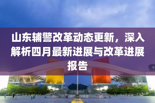 山東輔警改革動(dòng)態(tài)更新，深入解析四月最新進(jìn)展與改革進(jìn)展報(bào)告