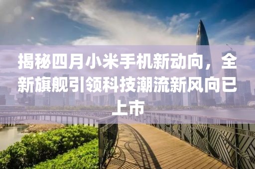 揭秘四月小米手機新動向，全新旗艦引領(lǐng)科技潮流新風向已上市