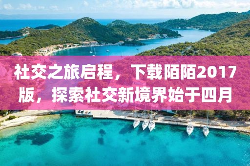 社交之旅啟程，下載陌陌2017版，探索社交新境界始于四月