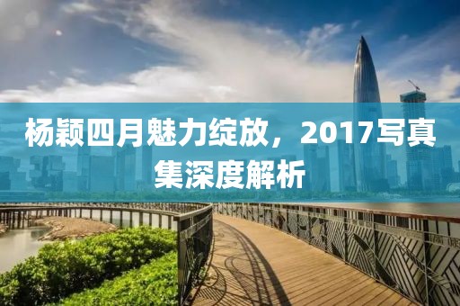 楊穎四月魅力綻放，2017寫真集深度解析