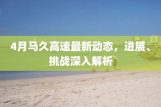 4月馬久高速最新動態(tài)，進(jìn)展、挑戰(zhàn)深入解析