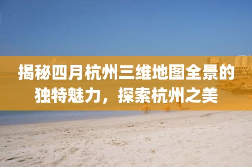 揭秘四月杭州三維地圖全景的獨特魅力，探索杭州之美