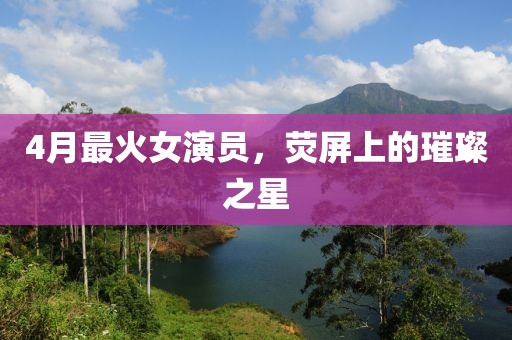 4月最火女演員，熒屏上的璀璨之星