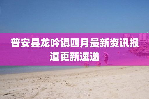 普安縣龍吟鎮(zhèn)四月最新資訊報(bào)道更新速遞